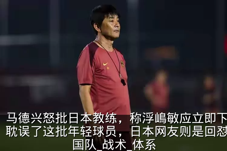 马德兴怒批日本教练，称浮嶋敏应立即下课，耽误了这批年轻球员，日本网友则是回怼_中国队_战术_体系
