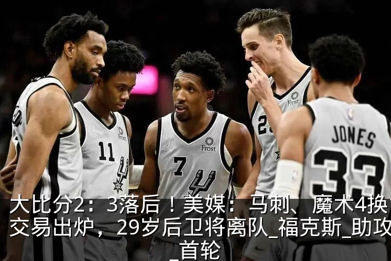 大比分2：3落后！美媒：马刺、魔术4换1交易出炉，29岁后卫将离队_福克斯_助攻_首轮