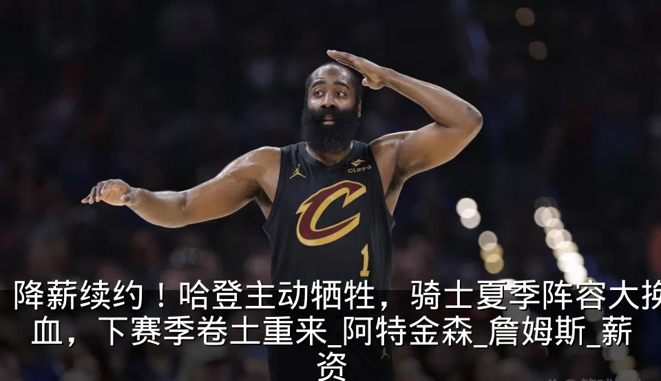 降薪续约！哈登主动牺牲，骑士夏季阵容大换血，下赛季卷土重来_阿特金森_詹姆斯_薪资