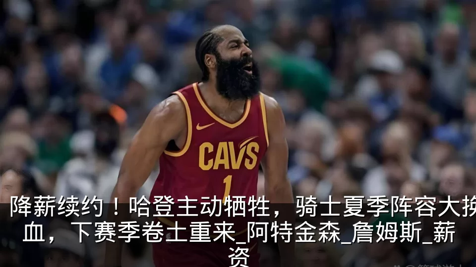 降薪续约！哈登主动牺牲，骑士夏季阵容大换血，下赛季卷土重来_阿特金森_詹姆斯_薪资