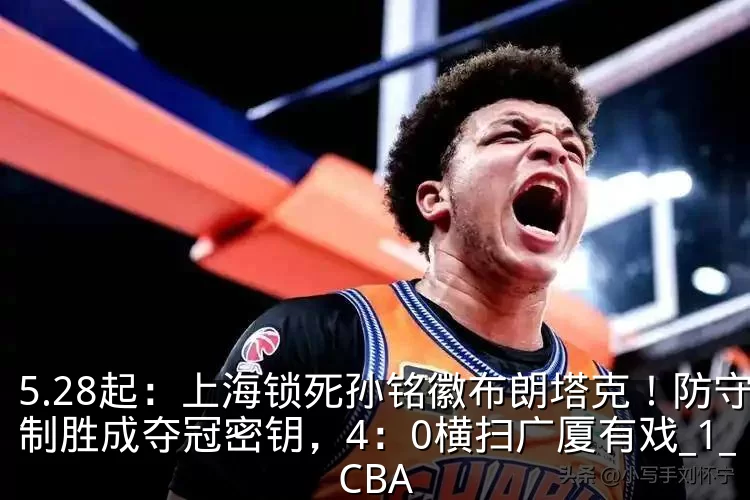 5.28起：上海锁死孙铭徽布朗塔克！防守制胜成夺冠密钥，4：0横扫广厦有戏_1_CBA