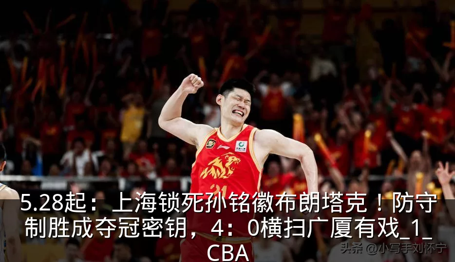 5.28起：上海锁死孙铭徽布朗塔克！防守制胜成夺冠密钥，4：0横扫广厦有戏_1_CBA